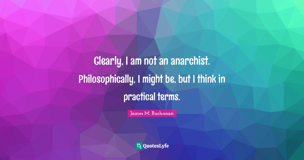 Clearly, I am not an anarchist. Philosophically, I might be, but I think in practical terms.
