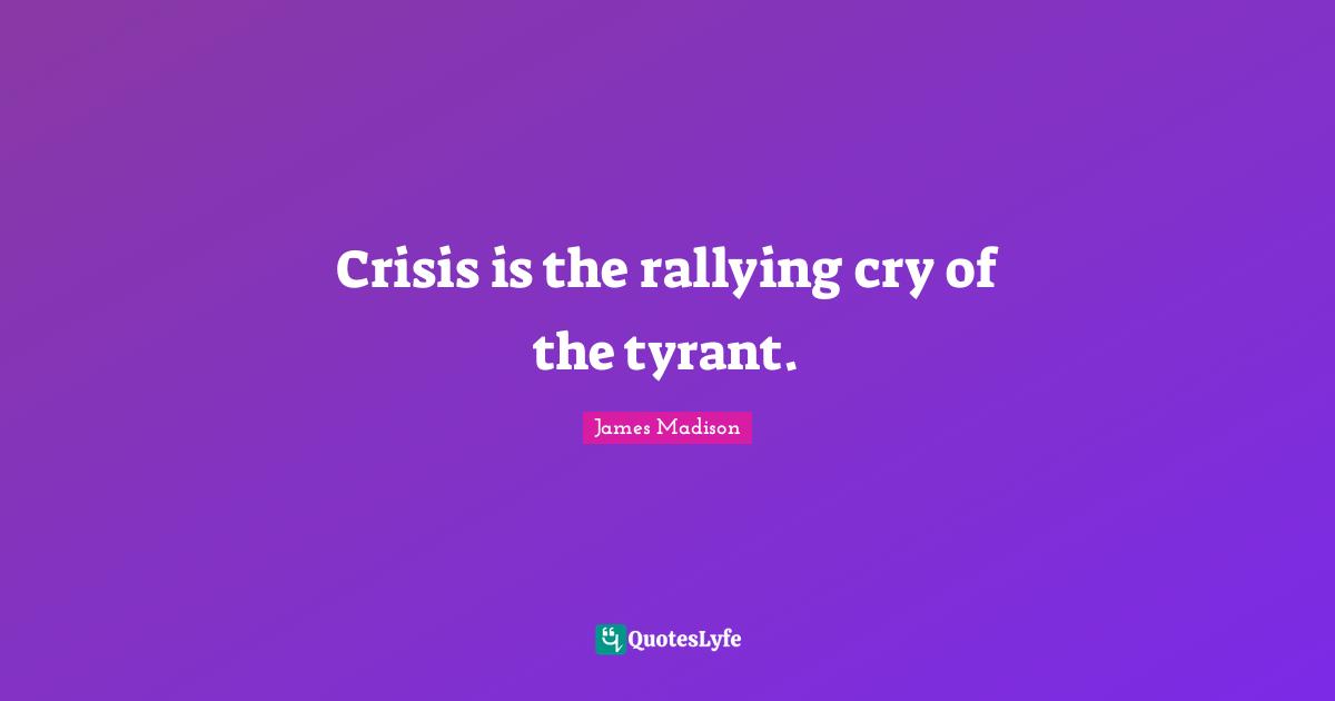 Crisis is the rallying cry of the tyrant.