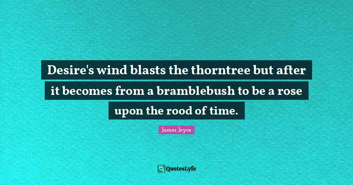 Desire's wind blasts the thorntree but after it becomes from a bramblebush to be a rose upon the rood of time.