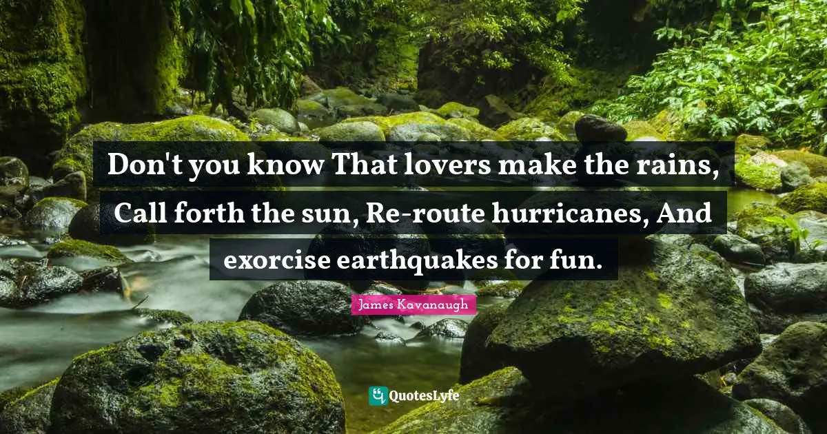 James Kavanaugh Quotes: "Don't you know That lovers make the rains, Call forth the sun, Re-route hurricanes, And exorcise earthquakes for fun."