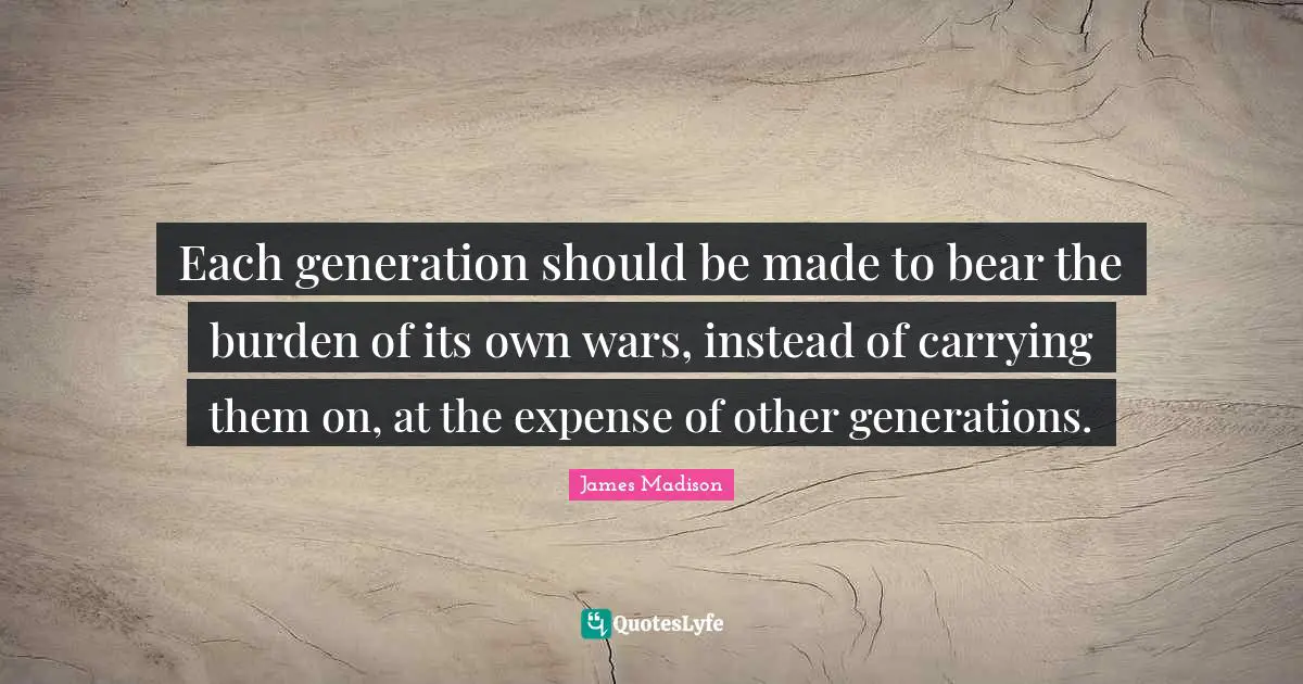 Burden Quotes: "Each generation should be made to bear the burden of its own wars, instead of carrying them on, at the expense of other generations."