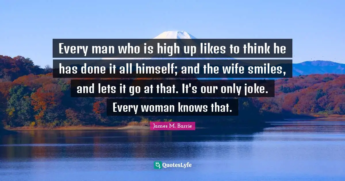 Every man who is high up likes to think he has done it all himself; and the wife smiles, and lets it go at that. It's our only joke. Every woman knows that.