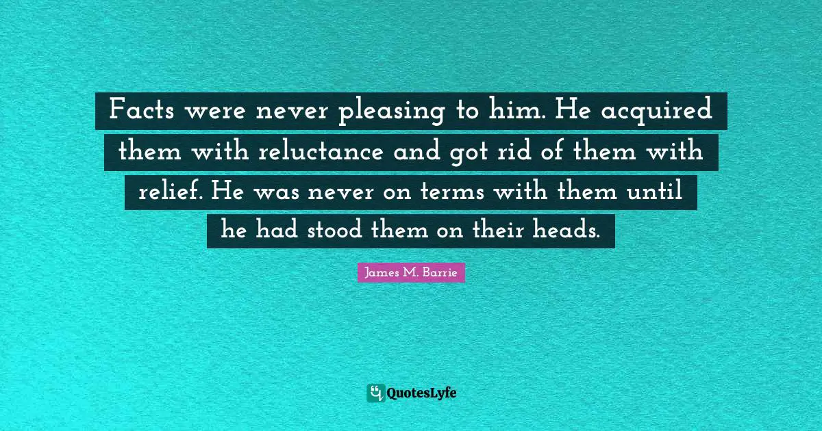 Facts were never pleasing to him. He acquired them with reluctance and got rid of them with relief. He was never on terms with them until he had stood them on their heads.