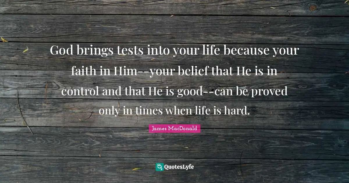 James MacDonald Quotes: "God brings tests into your life because your faith in Him--your belief that He is in control and that He is good--can be proved only in times when life is hard."