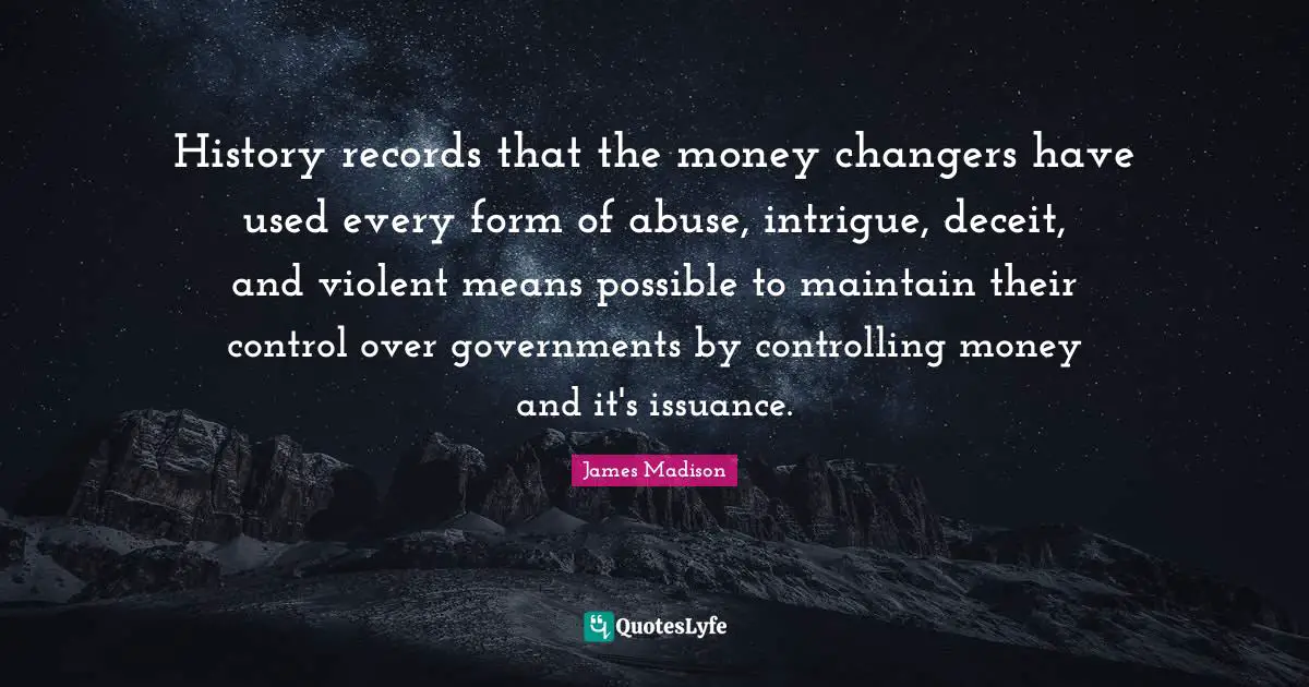 Deceit Quotes: "History records that the money changers have used every form of abuse, intrigue, deceit, and violent means possible to maintain their control over governments by controlling money and it's issuance."