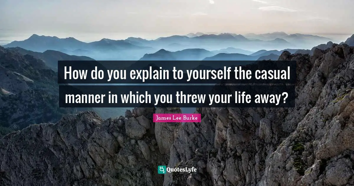 How do you explain to yourself the casual manner in which you threw your life away?