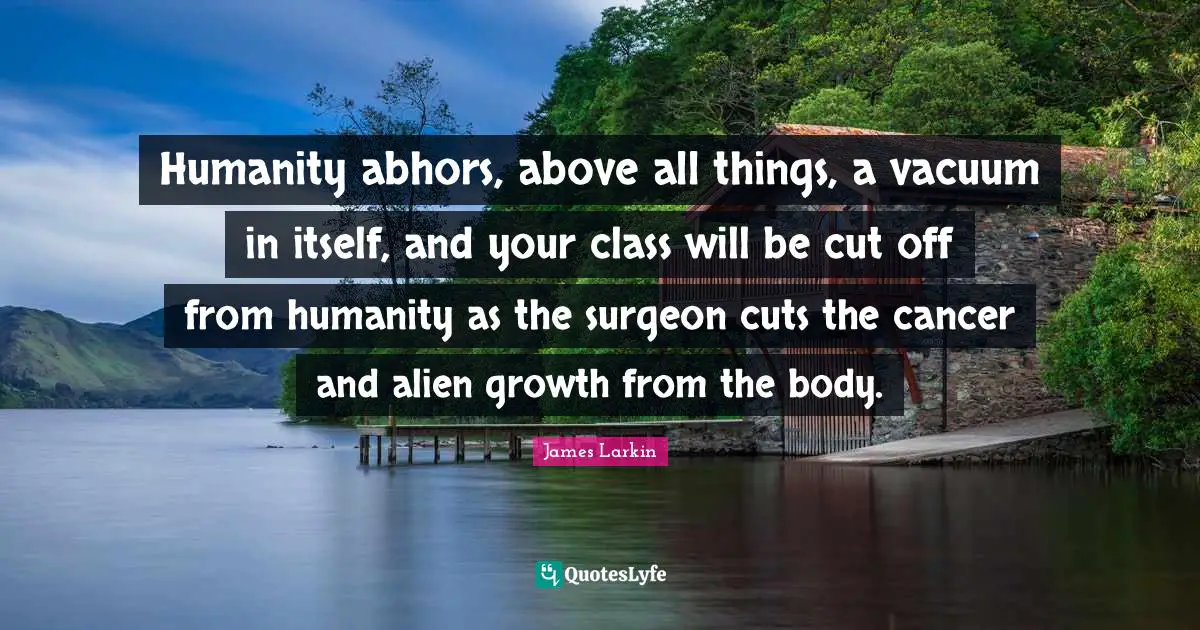 Humanity abhors, above all things, a vacuum in itself, and your class will be cut off from humanity as the surgeon cuts the cancer and alien growth from the body.