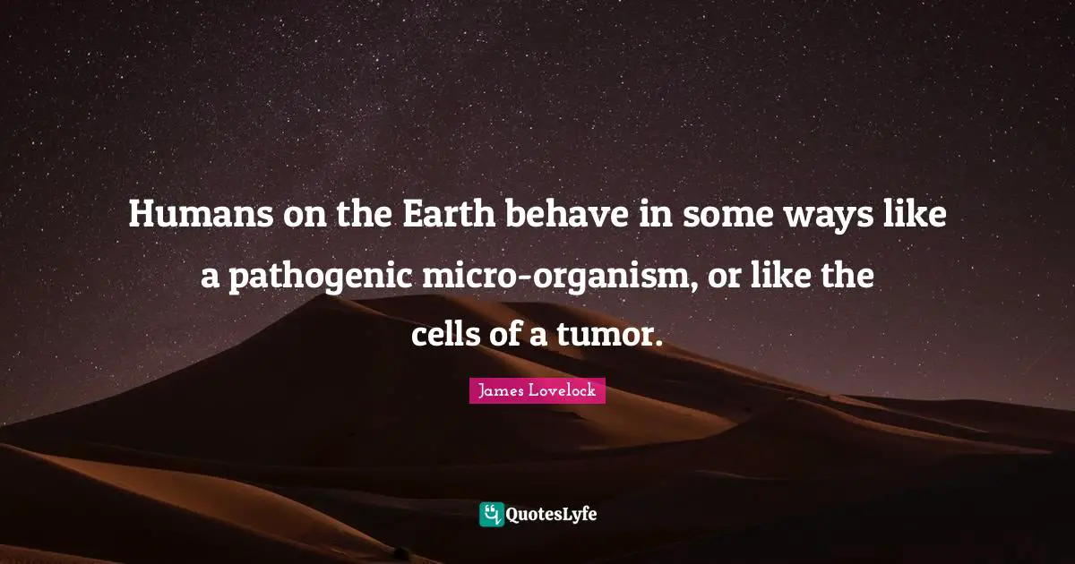 James Lovelock Quotes: "Humans on the Earth behave in some ways like a pathogenic micro-organism, or like the cells of a tumor."