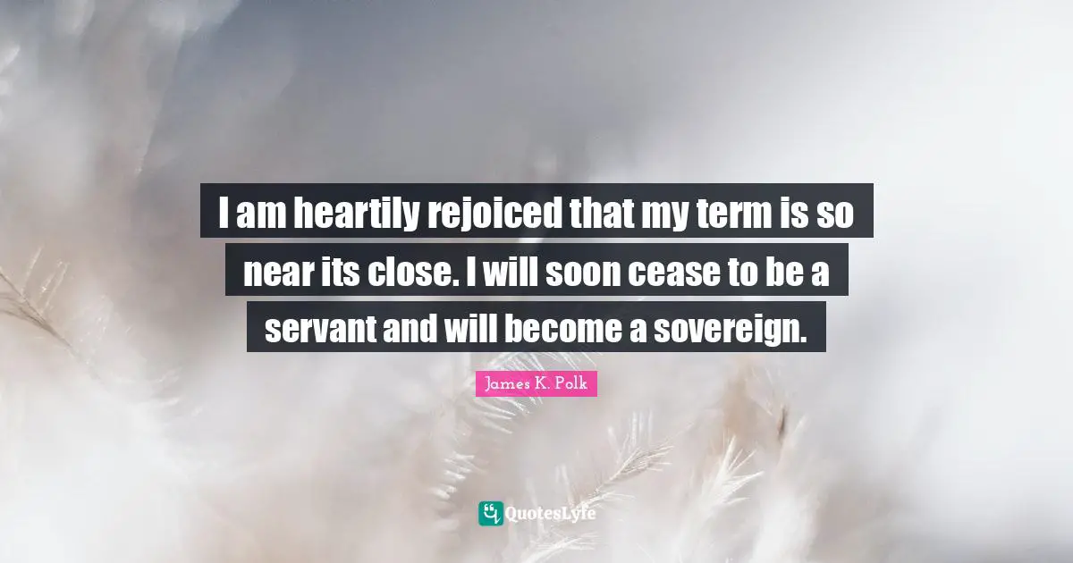 I am heartily rejoiced that my term is so near its close. I will soon cease to be a servant and will become a sovereign.