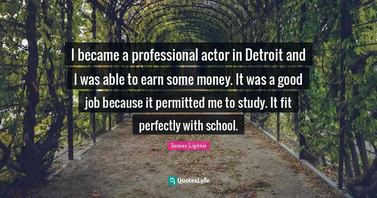 James Lipton Quotes: "I became a professional actor in Detroit and I was able to earn some money. It was a good job because it permitted me to study. It fit perfectly with school."