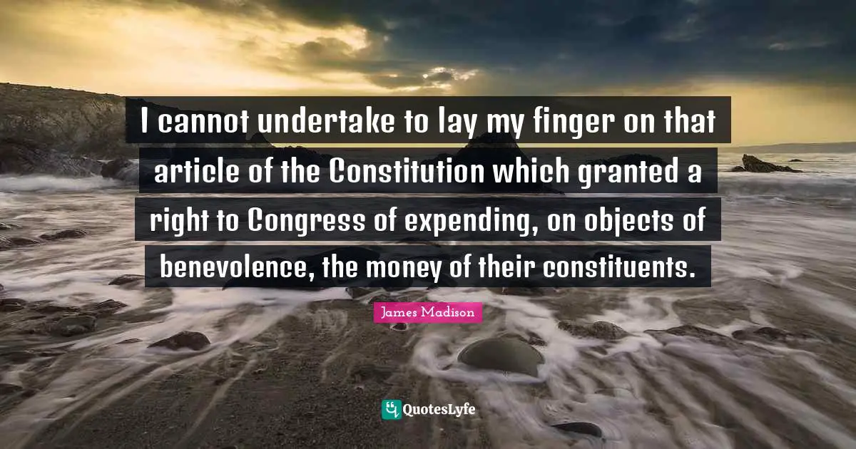 Granted Quotes: "I cannot undertake to lay my finger on that article of the Constitution which granted a right to Congress of expending, on objects of benevolence, the money of their constituents."