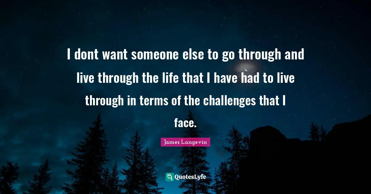 I dont want someone else to go through and live through the life that I have had to live through in terms of the challenges that I face.