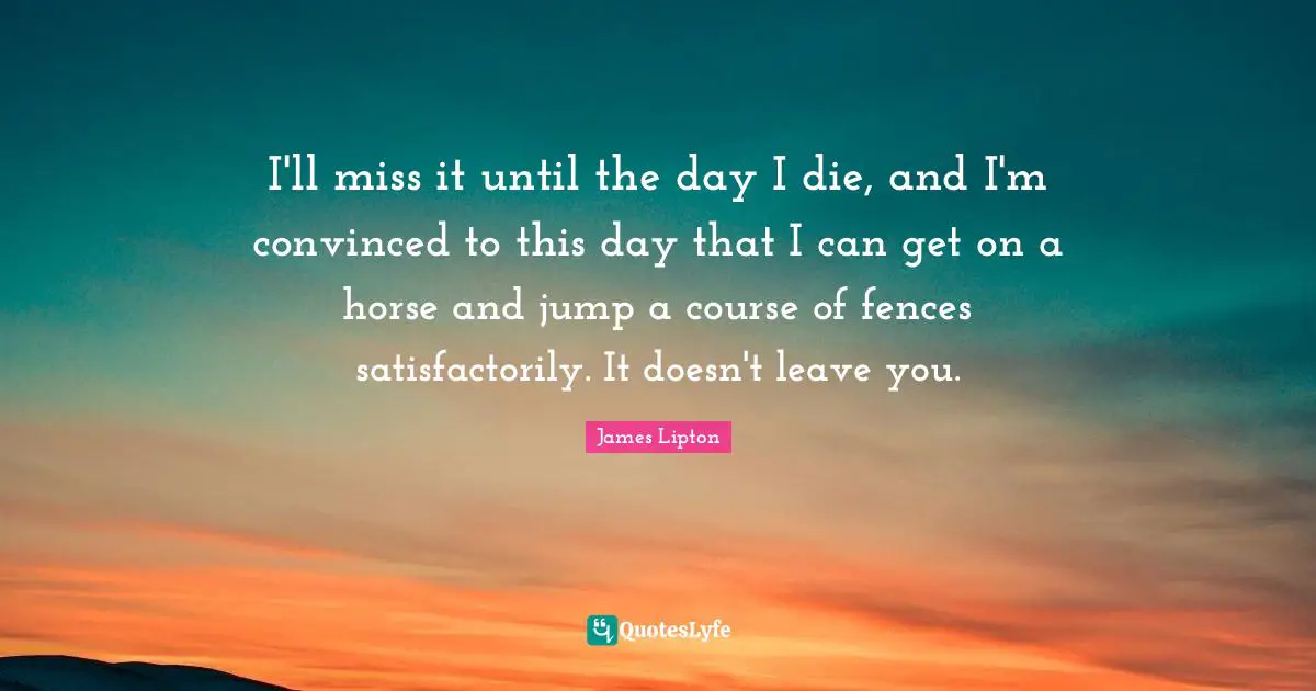 James Lipton Quotes: "I'll miss it until the day I die, and I'm convinced to this day that I can get on a horse and jump a course of fences satisfactorily. It doesn't leave you."
