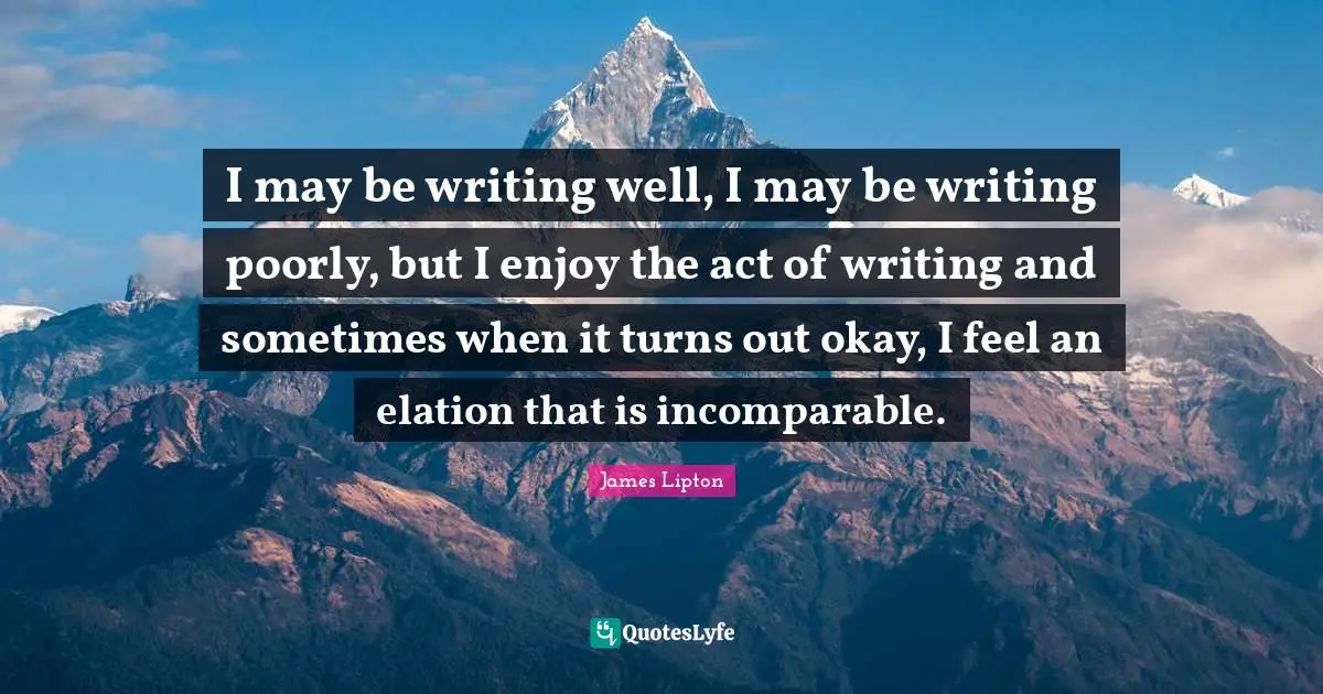 James Lipton Quotes: "I may be writing well, I may be writing poorly, but I enjoy the act of writing and sometimes when it turns out okay, I feel an elation that is incomparable."