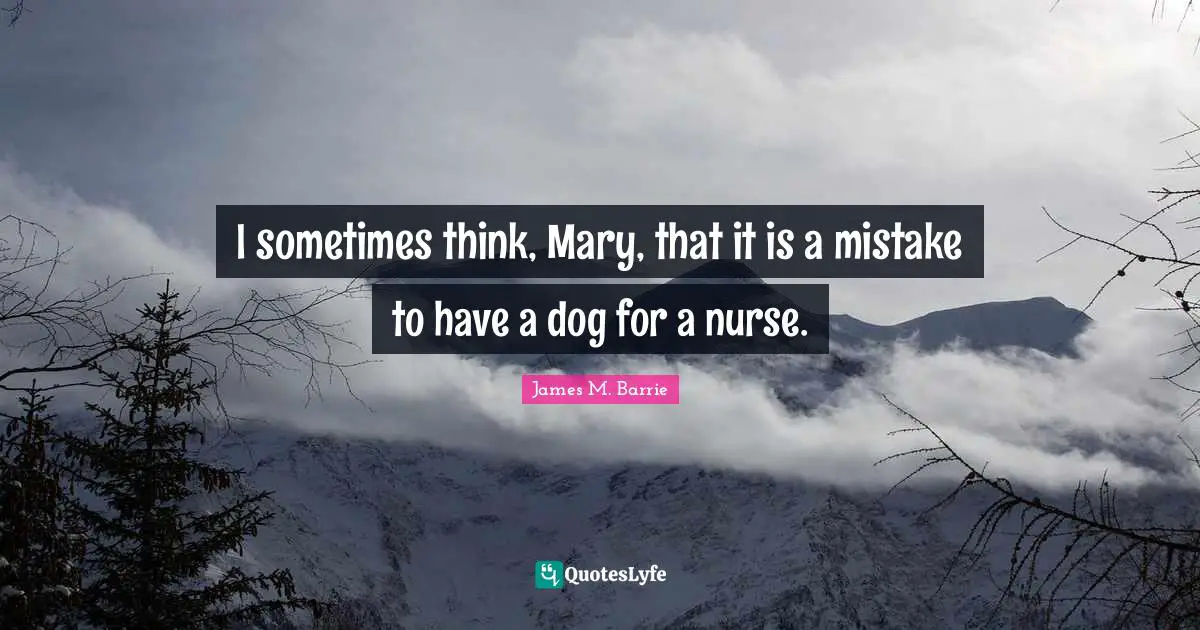 I sometimes think, Mary, that it is a mistake to have a dog for a nurse.
