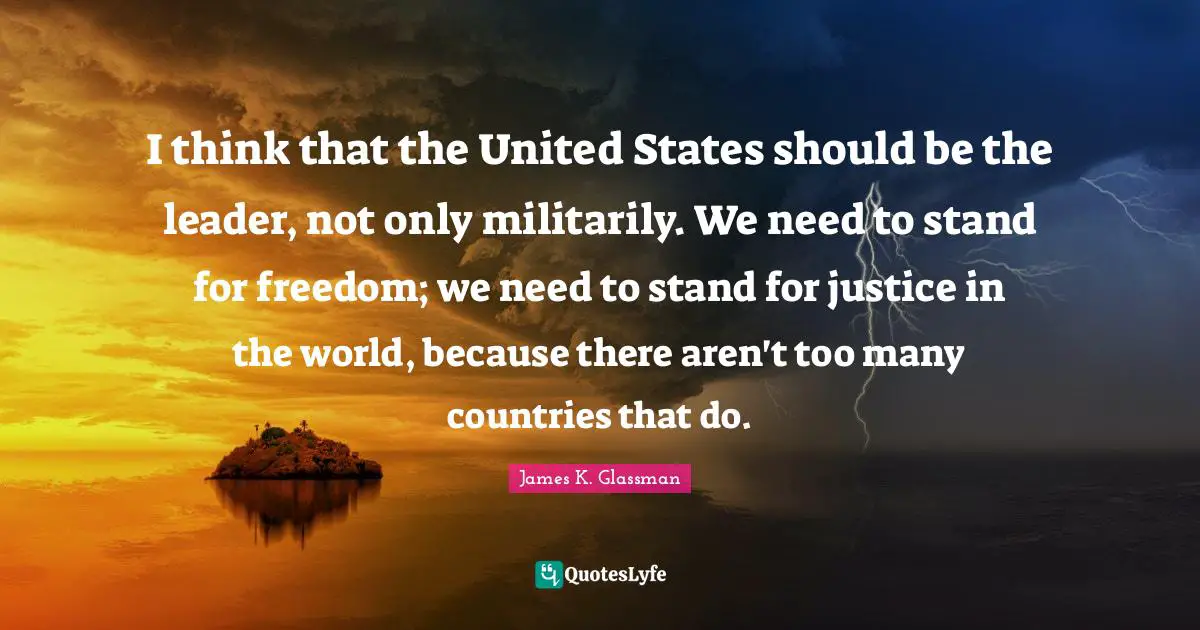 I think that the United States should be the leader, not only militarily. We need to stand for freedom; we need to stand for justice in the world, because there aren't too many countries that do.