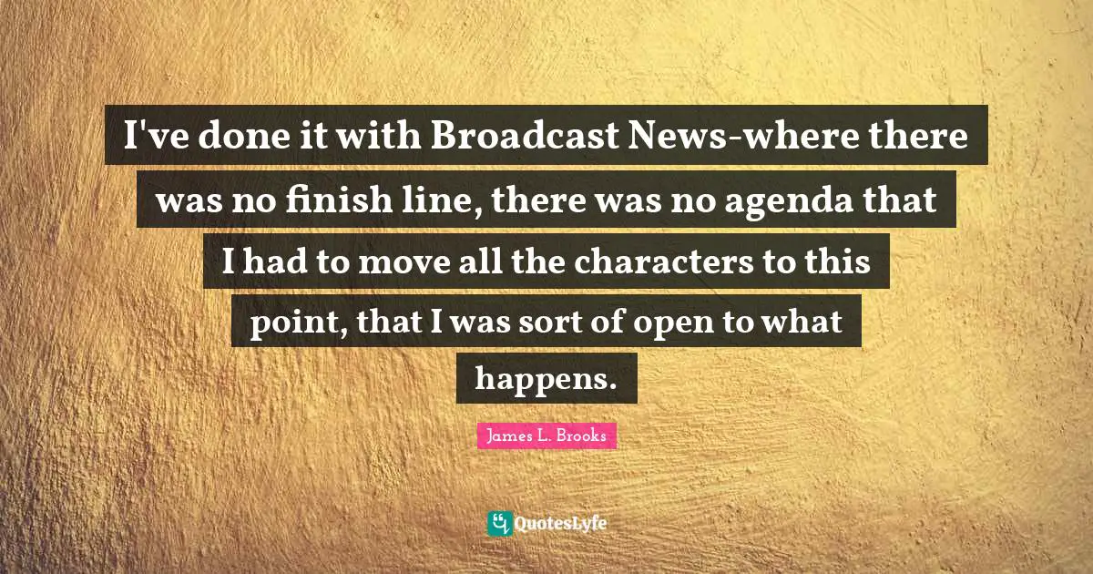 James L. Brooks Quotes: I've done it with Broadcast News-where there was no finish line, there was no agenda that I had to move all the characters to this point, that I was sort of open to what happens.