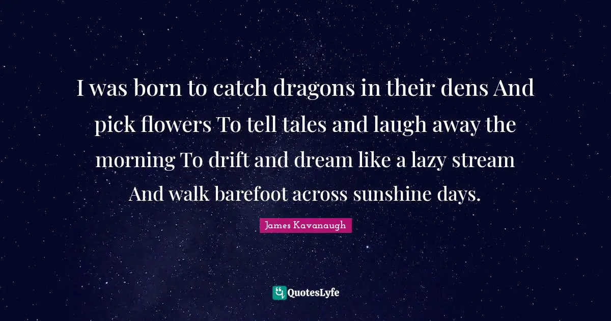 Flower Quotes: "I was born to catch dragons in their dens And pick flowers To tell tales and laugh away the morning To drift and dream like a lazy stream And walk barefoot across sunshine days."