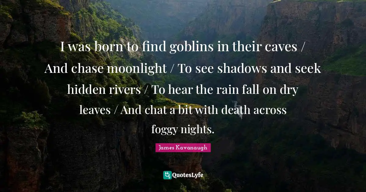James Kavanaugh Quotes: "I was born to find goblins in their caves / And chase moonlight / To see shadows and seek hidden rivers / To hear the rain fall on dry leaves / And chat a bit with death across foggy nights."