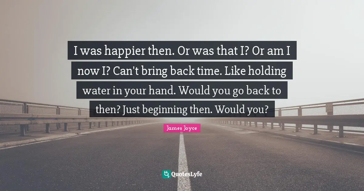 I was happier then. Or was that I? Or am I now I? Can't bring back time. Like holding water in your hand. Would you go back to then? Just beginning then. Would you?