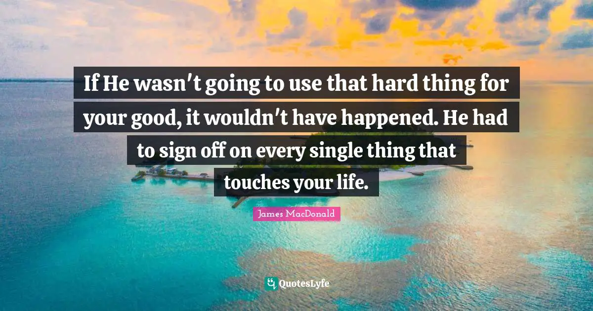 James MacDonald Quotes: "If He wasn't going to use that hard thing for your good, it wouldn't have happened. He had to sign off on every single thing that touches your life."