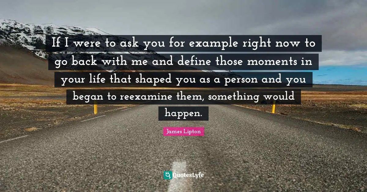 James Lipton Quotes: "If I were to ask you for example right now to go back with me and define those moments in your life that shaped you as a person and you began to reexamine them, something would happen."