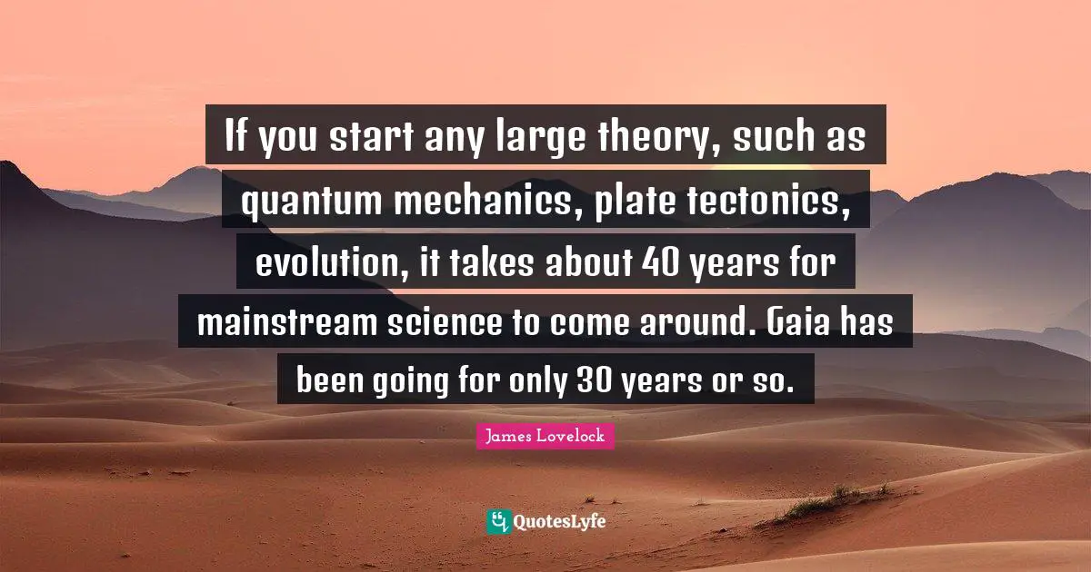 If you start any large theory, such as quantum mechanics, plate tectonics, evolution, it takes about 40 years for mainstream science to come around. Gaia has been going for only 30 years or so.