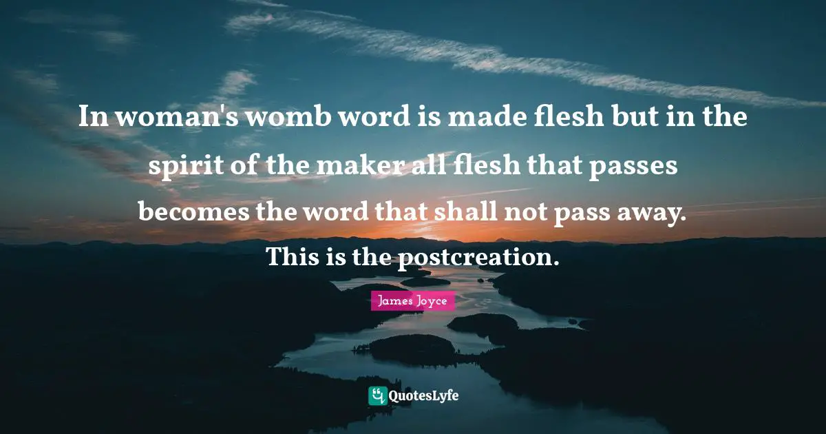 In woman's womb word is made flesh but in the spirit of the maker all flesh that passes becomes the word that shall not pass away. This is the postcreation.