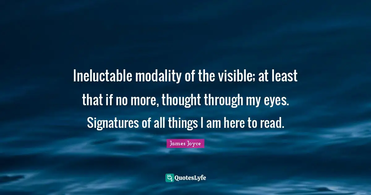 Ineluctable modality of the visible; at least that if no more, thought through my eyes. Signatures of all things I am here to read.