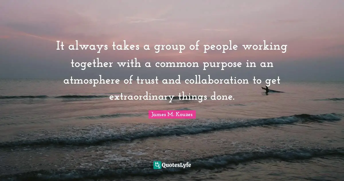 Extraordinary Things Quotes: "It always takes a group of people working together with a common purpose in an atmosphere of trust and collaboration to get extraordinary things done."