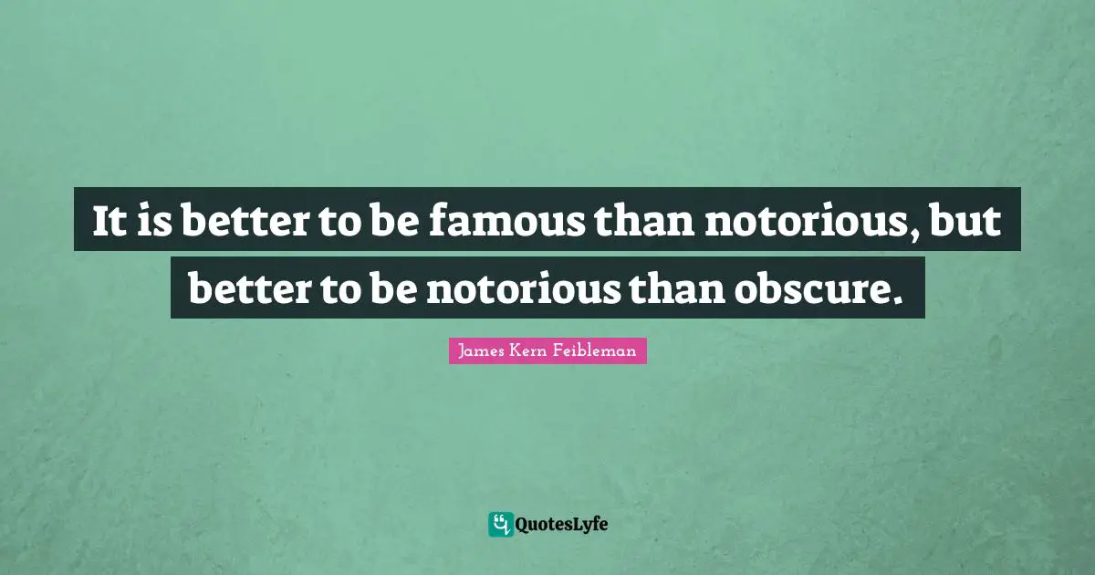 It is better to be famous than notorious, but better to be notorious than obscure.