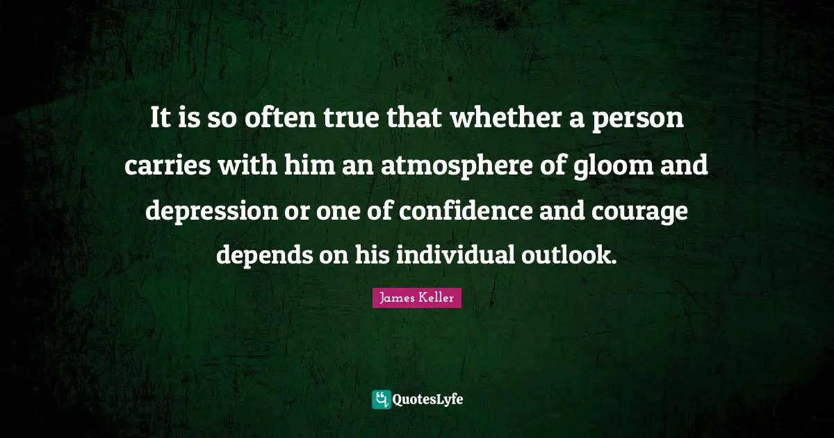 It is so often true that whether a person carries with him an atmosphere of gloom and depression or one of confidence and courage depends on his individual outlook.