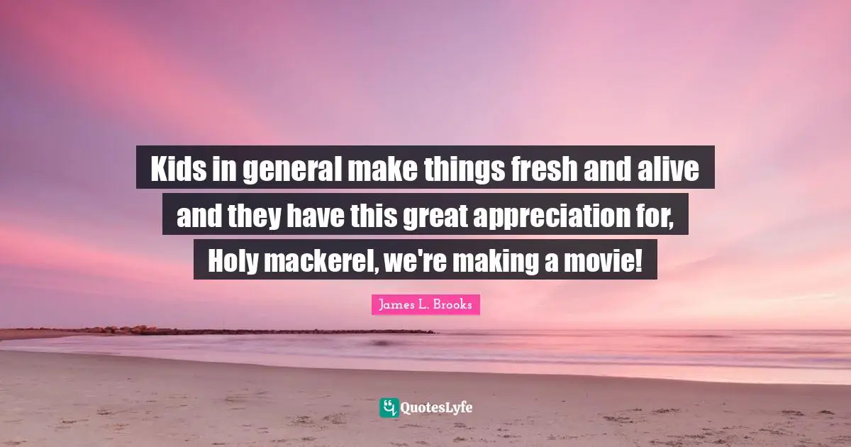 Kids in general make things fresh and alive and they have this great appreciation for, Holy mackerel, we're making a movie!