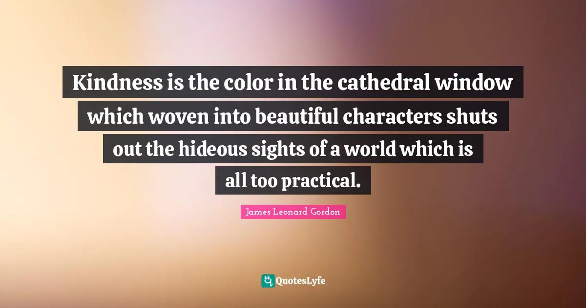Kindness is the color in the cathedral window which woven into beautiful characters shuts out the hideous sights of a world which is all too practical.