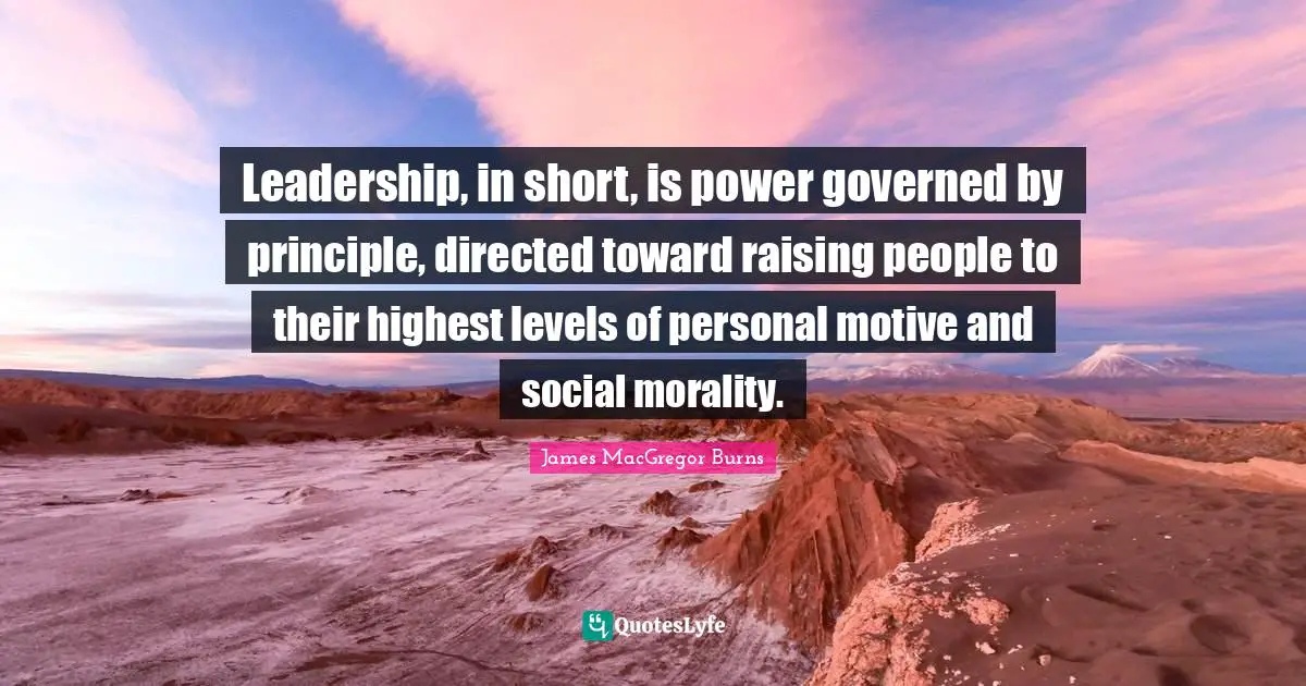 Leadership, in short, is power governed by principle, directed toward raising people to their highest levels of personal motive and social morality.