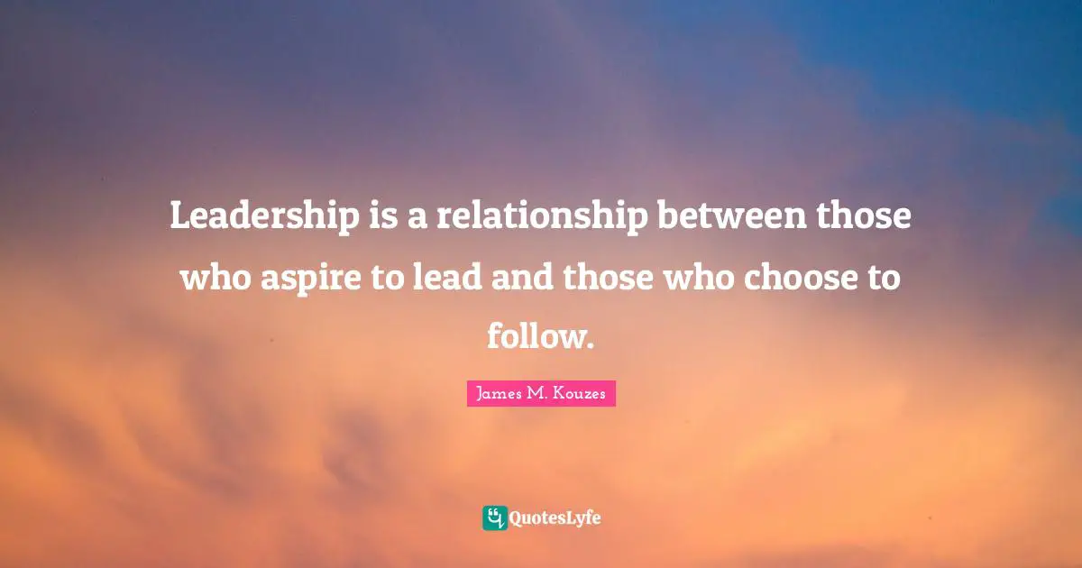 Leadership is a relationship between those who aspire to lead and those who choose to follow.