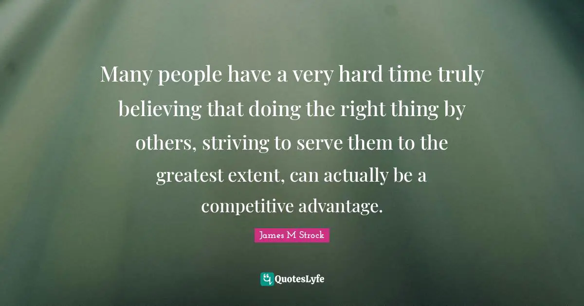 Many people have a very hard time truly believing that doing the right thing by others, striving to serve them to the greatest extent, can actually be a competitive advantage.