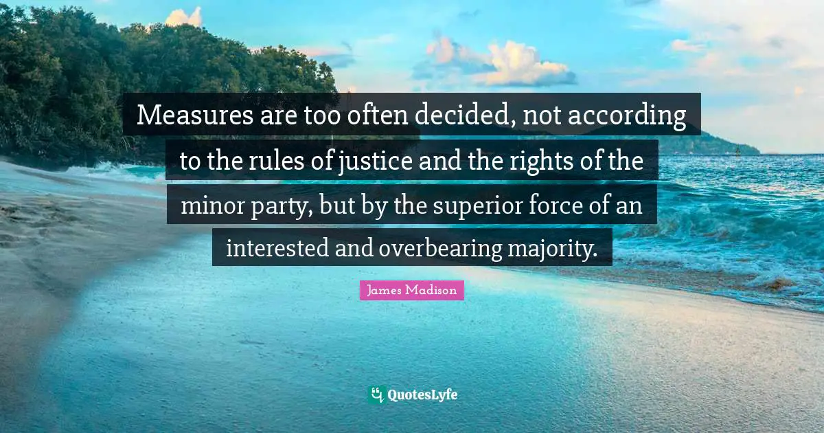 Measures are too often decided, not according to the rules of justice and the rights of the minor party, but by the superior force of an interested and overbearing majority.