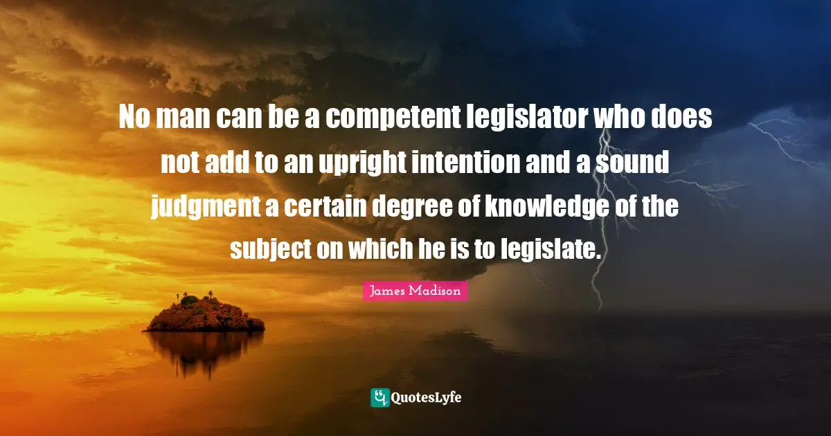 No man can be a competent legislator who does not add to an upright intention and a sound judgment a certain degree of knowledge of the subject on which he is to legislate.