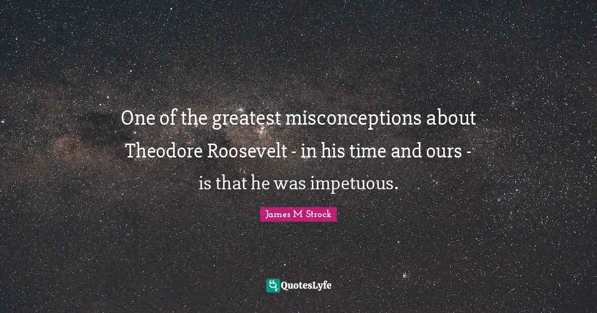 One of the greatest misconceptions about Theodore Roosevelt - in his time and ours - is that he was impetuous.
