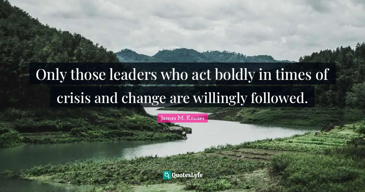Only those leaders who act boldly in times of crisis and change are willingly followed.