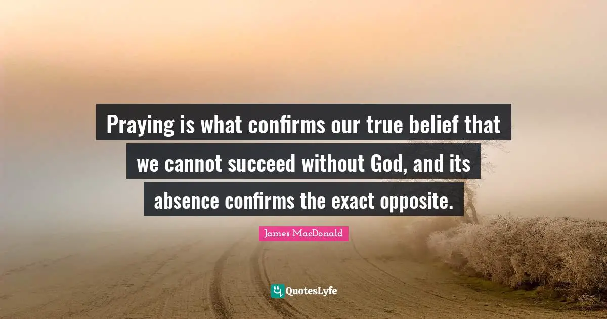 James MacDonald Quotes: "Praying is what confirms our true belief that we cannot succeed without God, and its absence confirms the exact opposite."