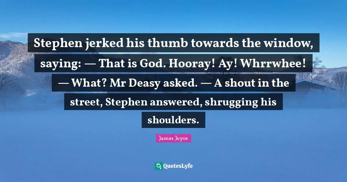 Stephen jerked his thumb towards the window, saying: — That is God. Hooray! Ay! Whrrwhee! — What? Mr Deasy asked. — A shout in the street, Stephen answered, shrugging his shoulders.