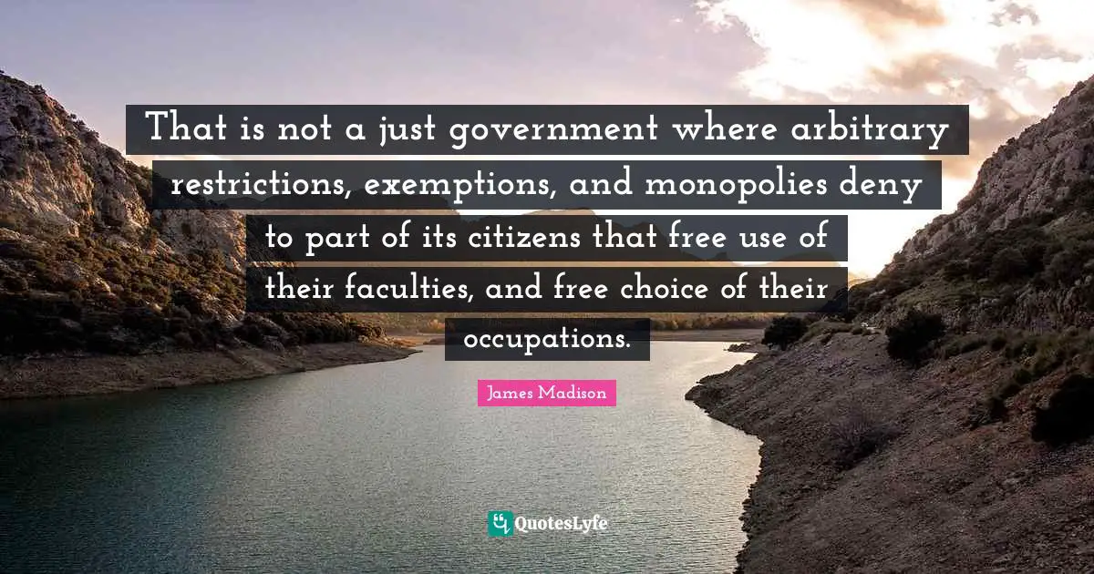 That is not a just government where arbitrary restrictions, exemptions, and monopolies deny to part of its citizens that free use of their faculties, and free choice of their occupations.