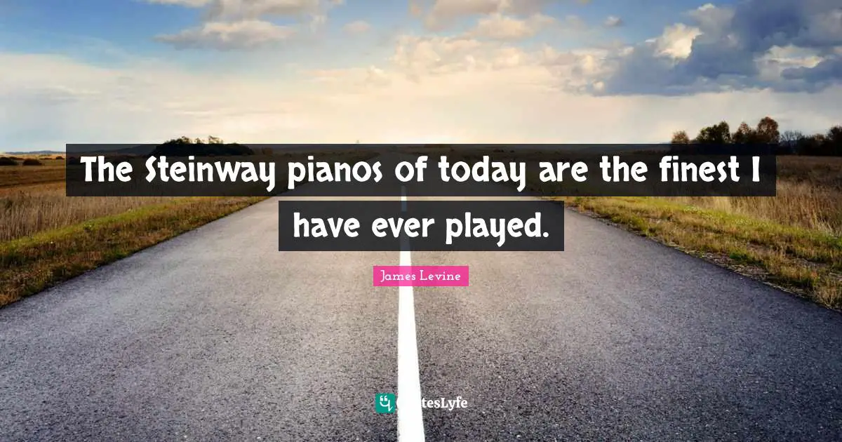 The Steinway pianos of today are the finest I have ever played.