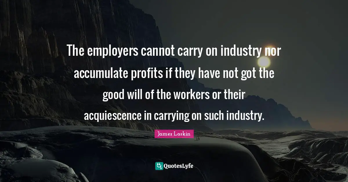 The employers cannot carry on industry nor accumulate profits if they have not got the good will of the workers or their acquiescence in carrying on such industry.