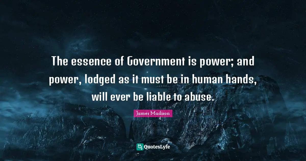 The essence of Government is power; and power, lodged as it must be in human hands, will ever be liable to abuse.