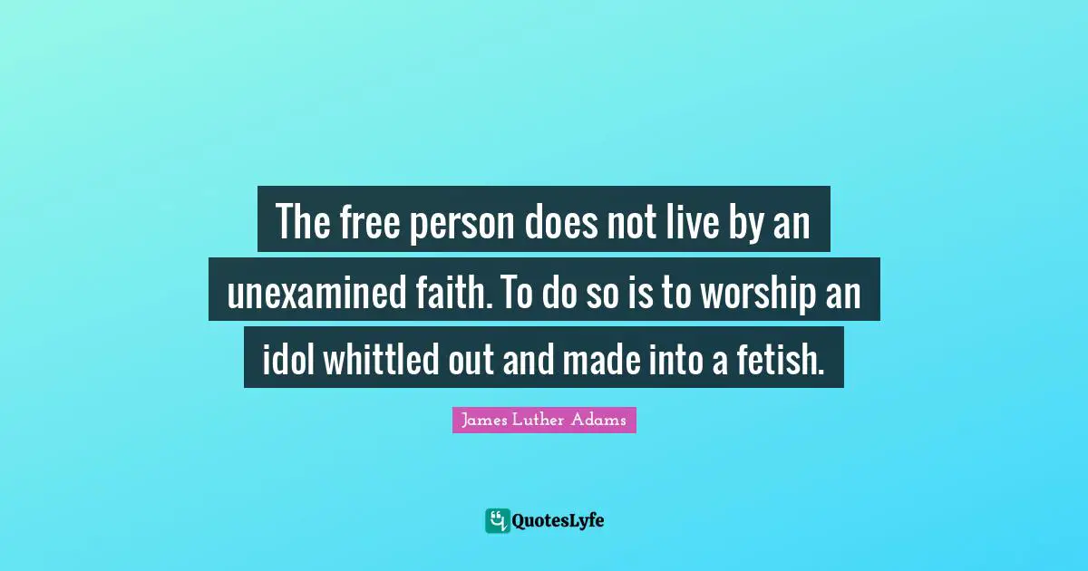 The free person does not live by an unexamined faith. To do so is to worship an idol whittled out and made into a fetish.