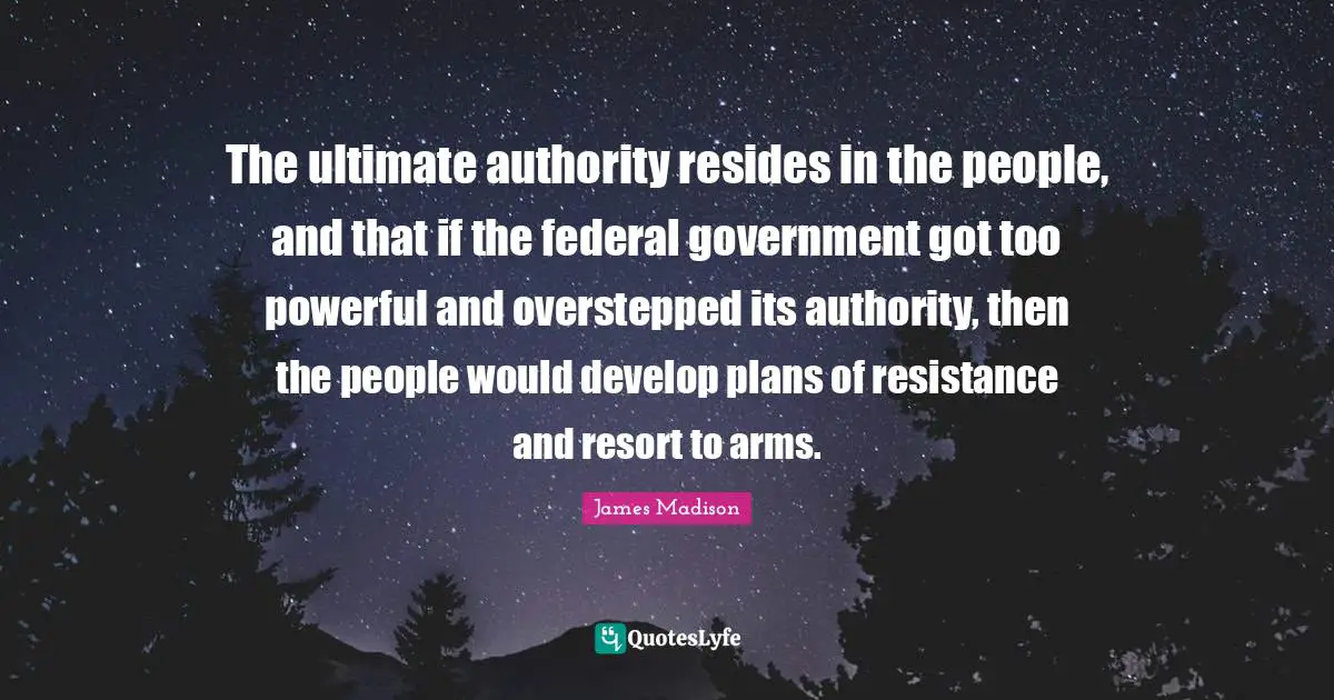 The ultimate authority resides in the people, and that if the federal government got too powerful and overstepped its authority, then the people would develop plans of resistance and resort to arms.