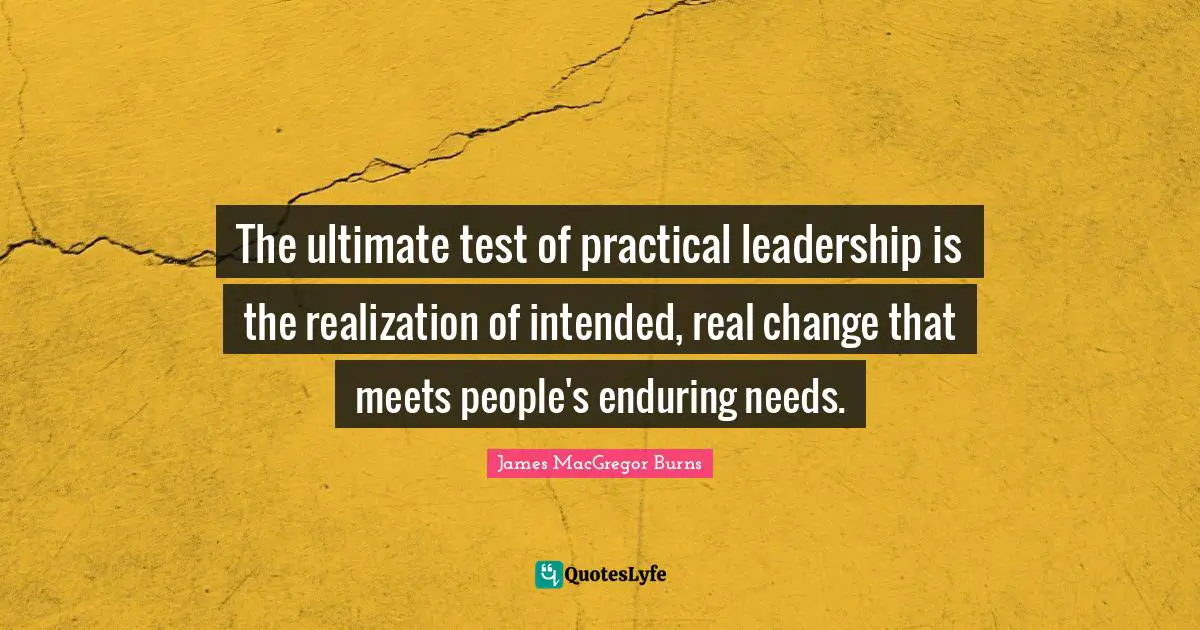 The ultimate test of practical leadership is the realization of intended, real change that meets people's enduring needs.